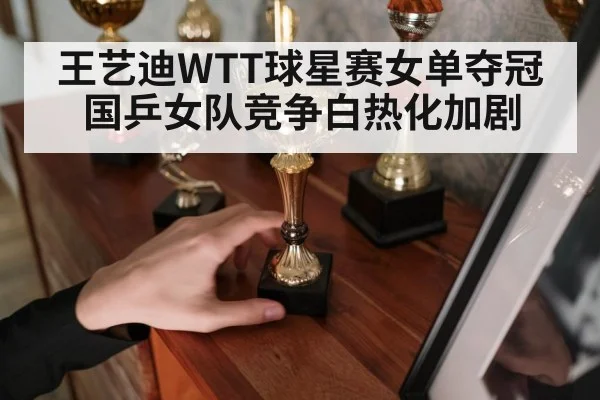 王艺迪WTT球星赛女单夺冠国乒女队竞争白热化加剧